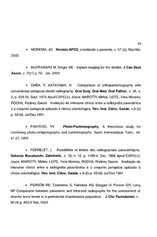 45
o

MOREIRA, AC Revista APCD, orientando o paciente, v. 57 (2), Mar/Abr,

o

MUPPARAPU M, Singer SR

2003

lmplant imaging for lhe dentist. J Can Dent

Assoe. v. 70(1) p. 32. Jan. 2004

o

OHBA, T; KATAYAMA, H

Comparison of orthopantomography with

conventional periapical dental radiography. Oral Surg. Oral Med. Oral Pathol., v. 34, n.
3, p. 524-30, Sept. 1972 ApudCAPELU, Joyce; MAROTII, Mirtes; LEITE, Vera Moreira;
ROCHA, Rodney Garcia Avaliação de interesse clínico entre a radiografia panorâmica
e o conjunto periapical aplicado à clínica odontológica. Rev. lnst. Ciênc. Saúde. v.9 (2)
p. 59-68, Jui/Dez 1991

o

PAATERO, YV

Photo-Pantomography. A theoretical study for

combining photo-rontgenography and pantomography. Suom Hammaslaak Toim., 48:
21-27, 1952

o

PERRELET, L

Possibilités et limites des radiographies panoramiques.

Schweiz Monatsschr. Zahnheilk., v. 78, n. 12, p. 1190·4, Dec. 1968 Apud CAPELU,
Joyce; MAROTII, Mirtes; LEITE, Vera Moreira; ROCHA, Rodney Garcia

Avaliação de

interesse clínico entre a radiografia panorâmica e o conjunto periapical aplicado à

clínica odontológica. Rev. lnst. Ciênc. Saúde. v.9 (2) p. 59-68, Jui/Dez 1991

o

PERSON RE; Tzannetou S; Feloutzis AG; Bragger U; Person GR; Lang

NP Comparison between panoramic and intra-oral radiographs for lhe assessment of
alveolar bone leveis in a periodontal maintenance population.

30 (9) p. 833-9 Sep, 2003

J Clin Periodontol. v .

 