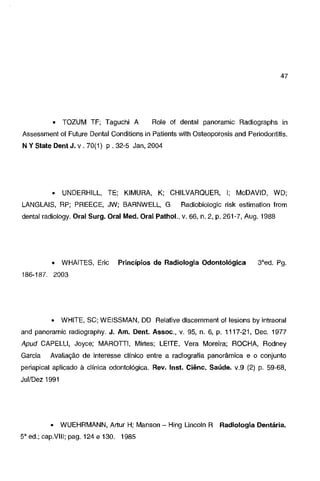 47

•

TOZUM TF; T aguchi A

Role of dental panoramic Radiographs in

Assessment of Future Dental Conditions in Patients with Osteoporosis and Periodontitis.
N Y State Dent J. v. 70(1) p . 32-5 Jan, 2004

•

UNDERHILL, TE; KIMURA, K; CHILVAROUER, I; McDAVID, WD;

LANGLAIS, RP; PREECE, JW; BARNWELL, G

Radiobiologic risk estimation from

dental radiology. Oral Surg. Oral Med. Oral Pathol., v. 66, n. 2, p. 261-7, Aug. 1988

•

WHAITES, Eric

Princípios de Radiologia Odontológica

3"ed. Pg.

186-187. 2003

•

WHITE, SC; WEISSMAN, DO Relative discernment of lesions by intraoral

and panoramic radiography. J. Am. Dent. Assoe., v. 95, n. 6, p. 1117-21, Dec. 1977
Apud CAPELLI, Joyce; MAROTTI, Mirtes; LEITE, Vera Moreira; ROCHA, Rodney

Garcia

Avaliação de interesse clínico entre a radiografia panorâmica e o conjunto

periapical aplicado à clínica odontológica. Rev. lnst. Ciênc. Saúde. v.9 (2) p. 59-68,
Jui/Dez 1991

•

WUEHRMANN, Artur H; Manson - Hing Lincoln R Radiologia Dentária.

5" ed.; cap.VIII; pag. 124 e 130. 1985

 