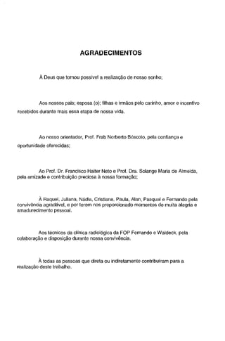 AGRADECIMENTOS

À Deus que tornou possível a realização de nosso sonho;

Aos nossos pais; esposa (o); filhas e irmãos pelo carinho, amor e incentivo
recebidos durante mais essa etapa de nossa vida.

Ao nosso orientador, Prof. Frab Norberto Bóscolo, pela confiança e

oportunidade oferecidas;

Ao Prol. Dr. Francisco Haiter Neto e Prol. Ora. Solange Maria de Almeida,
pela amizade e contribuição preciosa à nossa formação;

À Raquel, Juliana, Nádia, Cristiane, Paula, Alan, Pasqual e Fernando pela
convivência agradável, e por terem nos proporcionado momentos de muita alegria e
amadurecimento pessoal.

Aos técnicos da clínica radiológica da FOP Fernando e Waldeck, pela
colaboração e disposição durante nossa convivência.

À todas as pessoas que direta ou indiretamente contribuíram para a
realização deste trabalho.

 