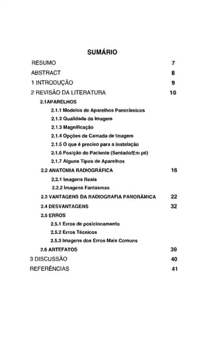 SUMÁRIO
RESUMO

7

ABSTRACT

8

1 INTRODUÇÃO

9

2 REVISÃO DA LITERATURA

10

2.1APARELHOS
2.1.1 Modelos de Aparelhos Panorâmicos
2.1.2 Qualidade da Imagem
2.1.3 Magnificação
2.1.4 Opções de Camada de Imagem
2.1.5 O que é preciso para a instalação
2.1.6 Posição do Paciente (Sentado/Em pé)
2.1.7 Alguns Tipos de Aparelhos
2.2 ANATOMIA RADIOGRÁFICA

16

2.2.1 Imagens Reais
2.2.2 Imagens Fantasmas
2.3 VANTAGENS DA RADIOGRAFIA PANORÂMICA

22

2.4 DESVANTAGENS

32

2.5 ERROS
2.5.1 Erros de posicionamento

2.5.2 Erros Técnicos
2.5.3 Imagens dos Erros Mais Comuns
2.6 ARTEFATOS

39

3 DISCUSSÃO

40

REFERÊNCIAS

41

 