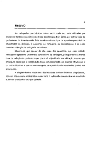7

RESUMO
As radiografias panorâmicas vêem sendo cada vez mais utilizadas por
cirurgiões dentistas na prática da clínica odontológica bem como, por outros tipos de
profissionais da área da saúde. Este estudo mostra os tipos de aparelhos panorâmicos

encontrados no mercado, a anatomia, as vantagens, as desvantagens e os erros
durante a obtenção da radiografia panorâmica.
Observa-se que apesar do alto custo dos aparelhos, que esse método
radiográfico apresenta um número considerável de vantagens, principalmente a menor
dose de radiação ao paciente, o que, por si só, já justificaria sua utilização, mesmo que
em alguns casos haja a necessidade de ser complementado com exames intra-bucais e
ou outras técnicas, e que as desvantagens para profissionais experientes podem ser
irrelevantes.
A imagem de uma maior área dos maxilares favorece inúmeros diagnósticos,
com um único exame radiográfico o que torna a radiografia panorâmica um excelente
auxílio ao profissional cirurgião dentista.

 
