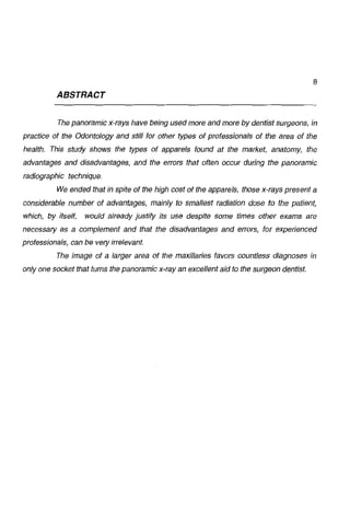 8

ABSTRACT
The panoramic x-rays have being used more and more by dentist surgeons, in
practice of the Odontology and sti/1 for other types of protessionals oi the area oi the
hea/th. This study shows the types ot apparels tound at the market, anatomy, the
advantages and disadvantages, and the errors that often occur during the panoramic
radiographic technique.
We ended that JiJ spite of the h1gh cost oi the apparels, those x-rays present a
considerable number oi advantages, mainly to smallest radiation dose to the patient,
whích, by itself,

would already justify íts use despite some times other exams are

necessary as a complement and that the disadvantages and errors, for experienced
professíonals, can be vety irrelevant.
The image oi a Jarger area ot the maxi/Jaries favors count/ess diagnoses in
on/y one socket that tums the panoramic x-ray an exce/Jent aid to the surgeon dentist.

 
