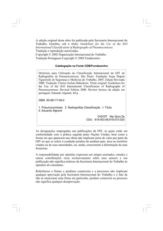 4
A edição original desta obra foi publicada pela Secretaria Internacional do
Trabalho, Genebra, sob o título: Guidelines for the Use of the ILO
International Classification of Radiographs of Pneumoconioses.
Tradução e reprodução autorizadas.
Copyright © 2002 Organização Internacional do Trabalho.
Tradução Portuguesa Copyright © 2005 Fundacentro.
As designações empregadas nas publicações da OIT, as quais estão em
conformidade com a prática seguida pelas Nações Unidas, bem como a
forma em que aparecem nas obras não implicam juízo de valor por parte da
OIT no que se refere à condição jurídica de nenhum país, área ou território
citados ou de suas autoridades, ou, ainda, concernente à delimitação de suas
fronteiras.
A responsabilidade por opiniões expressas em artigos assinados, estudos e
outras contribuições recai exclusivamente sobre seus autores e sua
publicação não significa endosso da Secretaria Internacional do Trabalho às
opiniões ali constantes.
Referências a firmas e produtos comerciais e a processos não implicam
qualquer aprovação pela Secretaria Internacional do Trabalho e o fato de
não se mencionar uma firma em particular, produto comercial ou processo
não significa qualquer desaprovação.
Diretrizes para Utilização da Classificação Internacional da OIT de
Radiografias de Pneumoconioses. São Paulo: Fundação Jorge Duprat
Figueiredo de Segurança e Medicina do Trabalho, 2005. Edição Revisada
2000. Tradução: Clarice Joelsas Haberkorn. Título original: Guidelines for
the Use of the ILO International Classification of Radiographs of
Pneumoconioses: Revised Edition 2000. Revisor técnico da edição em
português: Eduardo Algranti. 68 p.
ISBN 85-98117-06-4
1. Pneumoconioses 2. Radiografias Classificação I. Título
II. Eduardo Algranti
CIS/OIT Nip Qora Ze
CDU 616-003.66:616-073:025
Catalogação na Fonte CDB/Fundacentro
 