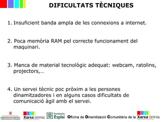 DIFICULTATS TÈCNIQUES
1. Insuficient banda ampla de les connexions a internet.
2. Poca memòria RAM pel correcte funcionament del
maquinari.
3. Manca de material tecnològic adequat: webcam, ratolins,
projectors,…
4. Un servei tècnic poc pròxim a les persones
dinamitzadores i en alguns casos dificultats de
comunicació àgil amb el servei.
 