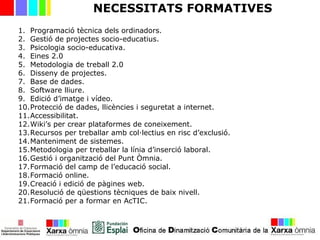 NECESSITATS FORMATIVES
1. Programació tècnica dels ordinadors.
2. Gestió de projectes socio-educatius.
3. Psicologia socio-educativa.
4. Eines 2.0
5. Metodologia de treball 2.0
6. Disseny de projectes.
7. Base de dades.
8. Software lliure.
9. Edició d’imatge i vídeo.
10.Protecció de dades, llicències i seguretat a internet.
11.Accessibilitat.
12.Wiki’s per crear plataformes de coneixement.
13.Recursos per treballar amb col·lectius en risc d’exclusió.
14.Manteniment de sistemes.
15.Metodologia per treballar la línia d’inserció laboral.
16.Gestió i organització del Punt Òmnia.
17.Formació del camp de l’educació social.
18.Formació online.
19.Creació i edició de pàgines web.
20.Resolució de qüestions tècniques de baix nivell.
21.Formació per a formar en AcTIC.
 