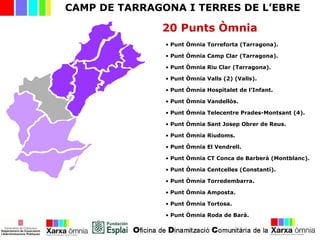 CAMP DE TARRAGONA I TERRES DE L’EBRE
20 Punts Òmnia
• Punt Òmnia Torreforta (Tarragona).
• Punt Òmnia Camp Clar (Tarragona).
• Punt Òmnia Riu Clar (Tarragona).
• Punt Òmnia Valls (2) (Valls).
• Punt Òmnia Hospitalet de l’Infant.
• Punt Òmnia Vandellòs.
• Punt Òmnia Telecentre Prades-Montsant (4).
• Punt Òmnia Sant Josep Obrer de Reus.
• Punt Òmnia Riudoms.
• Punt Òmnia El Vendrell.
• Punt Òmnia CT Conca de Barberà (Montblanc).
• Punt Òmnia Centcelles (Constantí).
• Punt Òmnia Torredembarra.
• Punt Òmnia Amposta.
• Punt Òmnia Tortosa.
• Punt Òmnia Roda de Barà.
 