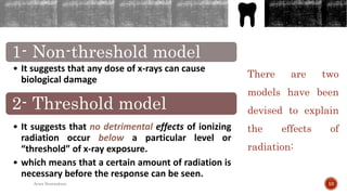 There are two
models have been
devised to explain
the effects of
radiation:
1- Non-threshold model
• It suggests that any dose of x-rays can cause
biological damage
2- Threshold model
• It suggests that no detrimental effects of ionizing
radiation occur below a particular level or
“threshold” of x-ray exposure.
• which means that a certain amount of radiation is
necessary before the response can be seen.
10Arwa Namnakani
 