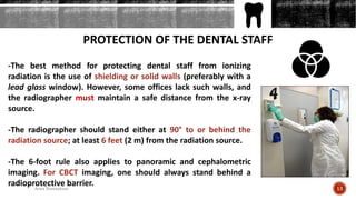PROTECTION OF THE DENTAL STAFF
-The best method for protecting dental staff from ionizing
radiation is the use of shielding or solid walls (preferably with a
lead glass window). However, some offices lack such walls, and
the radiographer must maintain a safe distance from the x-ray
source.
-The radiographer should stand either at 90° to or behind the
radiation source; at least 6 feet (2 m) from the radiation source.
-The 6-foot rule also applies to panoramic and cephalometric
imaging. For CBCT imaging, one should always stand behind a
radioprotective barrier.
13Arwa Namnakani
 
