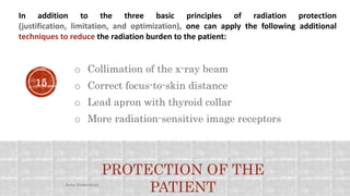 In addition to the three basic principles of radiation protection
(justification, limitation, and optimization), one can apply the following additional
techniques to reduce the radiation burden to the patient:
o Collimation of the x-ray beam
o More radiation-sensitive image receptors
o Lead apron with thyroid collar
PROTECTION OF THE
PATIENT
o Correct focus-to-skin distance15
Arwa Namnakani
 