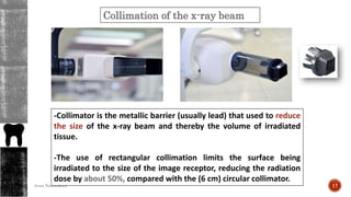 Collimation of the x-ray beam
-Collimator is the metallic barrier (usually lead) that used to reduce
the size of the x-ray beam and thereby the volume of irradiated
tissue.
-The use of rectangular collimation limits the surface being
irradiated to the size of the image receptor, reducing the radiation
dose by about 50%, compared with the (6 cm) circular collimator.
17Arwa Namnakani
 