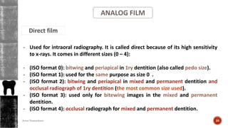 ANALOG FILM
Direct film
- Used for intraoral radiography. It is called direct because of its high sensitivity
to x-rays. It comes in different sizes (0 – 4):
- (ISO format 0): bitwing and periapical in 1ry dentition (also called pedo size).
- (ISO format 1): used for the same purpose as size 0 .
- (ISO format 2): bitwing and periapical in mixed and permanent dentition and
occlusal radiograph of 1ry dentition (the most common size used).
- (ISO format 3): used only for bitewing images in the mixed and permanent
dentition.
- (ISO format 4): occlusal radiograph for mixed and permanent dentition.
26Arwa Namnakani
 