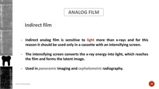 ANALOG FILM
Indirect film
- Indirect analog film is sensitive to light more than x-rays and for this
reason it should be used only in a cassette with an intensifying screen.
- The intensifying screen converts the x-ray energy into light, which reaches
the film and forms the latent image.
- Used in panoramic imaging and cephalometric radiography.
28Arwa Namnakani
 