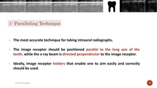 1- Paralleling Technique
- The most accurate technique for taking intraoral radiographs.
- The image receptor should be positioned parallel to the long axis of the
teeth, while the x-ray beam is directed perpendicular to the image receptor.
- Ideally, image receptor holders that enable one to aim easily and correctly
should be used.
39Arwa Namnakani
 