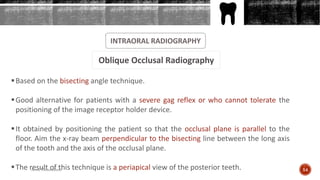 INTRAORAL RADIOGRAPHY
Oblique Occlusal Radiography
Based on the bisecting angle technique.
Good alternative for patients with a severe gag reflex or who cannot tolerate the
positioning of the image receptor holder device.
It obtained by positioning the patient so that the occlusal plane is parallel to the
floor. Aim the x-ray beam perpendicular to the bisecting line between the long axis
of the tooth and the axis of the occlusal plane.
The result of this technique is a periapical view of the posterior teeth. 54Arwa Namnakani
 
