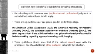 • For all radiographic examinations, justification and professional judgment on
an individual patient basis should apply.
• There are no guidelines per age group, gender, or dentition stage.
The American Dental Association (ADA), the American Academy for Pediatric
Dentistry (AAPD), the European Academy for Pediatric Dentistry (EAPD), and
other organizations have published criteria to guide the dental professional in
decision-making regarding appropriate radiographic imaging:
 These guidelines clearly state that if the patient cannot cope with the
procedure, one should attempt other strategies to handle the situation.
CRITERIA FOR EXPOSING CHILDREN TO IONIZING RADIATION
70Arwa Namnakani
 