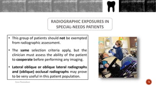 OUTLINES
RADIOGRAPHIC EXPOSURES IN
SPECIAL-NEEDS PATIENTS
• This group of patients should not be exempted
from radiographic assessment.
• The same selection criteria apply, but the
clinician must assess the ability of the patient
to cooperate before performing any imaging.
• Lateral oblique or oblique lateral radiographs
and (oblique) occlusal radiographs may prove
to be very useful in this patient population.
75Arwa Namnakani
 