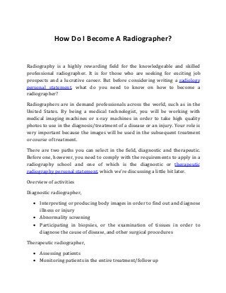How Do I Become A Radiographer?
Radiography is a highly rewarding field for the knowledgeable and skilled
professional radiographer. It is for those who are seeking for exciting job
prospects and a lucrative career. But before considering writing a radiology
personal statement, what do you need to know on how to become a
radiographer?
Radiographers are in demand professionals across the world, such as in the
United States. By being a medical technologist, you will be working with
medical imaging machines or x-ray machines in order to take high quality
photos to use in the diagnosis/treatment of a disease or an injury. Your role is
very important because the images will be used in the subsequent treatment
or course of treatment.
There are two paths you can select in the field, diagnostic and therapeutic.
Before one, however, you need to comply with the requirements to apply in a
radiography school and one of which is the diagnostic or therapeutic
radiography personal statement, which we’re discussing a little bit later.
Overview of activities
Diagnostic radiographer,
 Interpreting or producing body images in order to find out and diagnose
illness or injury
 Abnormality screening
 Participating in biopsies, or the examination of tissues in order to
diagnose the cause of disease, and other surgical procedures
Therapeutic radiographer,
 Assessing patients
 Monitoring patients in the entire treatment/follow up
 