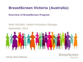 BreastScreen Victoria (Australia) 
Overview of BreastScreen Program 
Nikki McGrath, Health Promotion Manager 
September 2014 
 