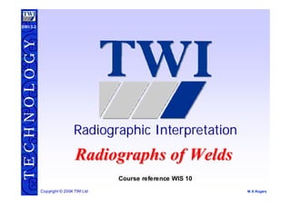 T
E
C
H
N
O
L
O
G
Y
M.S.Rogers
Copyright © 2004 TWI Ltd
SWI 3.2
Radiographic Interpretation
Radiographic Interpretation
Course reference WIS 10
Radiographs of Welds
Radiographs of Welds
 
