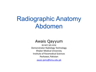 Radiographic Anatomy
Abdomen
Awais Qayyum
BS MIT, MS HCM
Demonstrator Radiology Technology
Khyber Medical University
Institute of Paramedical Sciences
Peshawar, Pakistan
awais.ipms@kmu.edu.pk
 