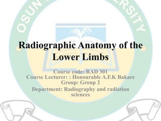 Radiographic Anatomy of the
Lower Limbs
Course code: RAD 301
Course Lecturer: : Honourable A.F.K Bakare
Group: Group 2
Department: Radiography and radiation
sciences
 