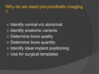 Why do we need pre-prosthetic imaging
?
 Identify normal v/s abnormal
 Identify anatomic variants
 Determine bone quality
 Determine bone quantity
 Identify ideal implant positioning
 Use for surgical templates
 