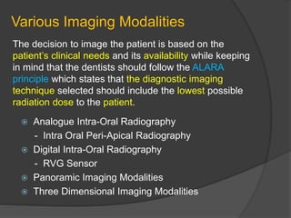Various Imaging Modalities
 Analogue Intra-Oral Radiography
- Intra Oral Peri-Apical Radiography
 Digital Intra-Oral Radiography
- RVG Sensor
 Panoramic Imaging Modalities
 Three Dimensional Imaging Modalities
The decision to image the patient is based on the
patient’s clinical needs and its availability while keeping
in mind that the dentists should follow the ALARA
principle which states that the diagnostic imaging
technique selected should include the lowest possible
radiation dose to the patient.
 