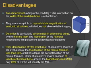 Disadvantages
 Two dimensional radiographic modality : vital information on
the width of the available bone is not obtained.
 They are susceptible to unpredictable magnification of
anatomic structures, which does not allow reliable imaging
 Distortion is particularly accentuated in edentulous areas,
where missing teeth and Resorption of the Alveolus
necessitates film placement at significant angulations
 Poor identification of vital structures : studies have shown, in
the evaluation of the true location of the mental foramen,
less than 50% of IOPA’s depict the correct location of the
mental foramen. Other studies have shown because of
insufficient cortical bone around the Mandibular canal (MC),
only 28% of IOPA’s will identify the MC.
 
