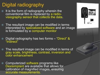 Digital radiography
 It is the form of radiography wherein the
conventional film is replaced by a radio-
visiography sensor that collects the data.
 The resultant image can be modified in terms
interpreted by specialized software and an image
is formulated by a computer monitor
 Digital radiography has two forms – “Direct” &
“Indirect”
 The resultant image can be modified in terms of
gray scale, brightness, contrast, inversion and
color enhancement
 Computerized software programs like
Dexisimplant are available that allows for
calibration of magnified images, ensuring
accurate measurements.
 