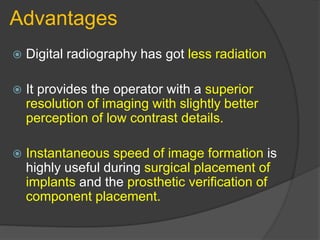Advantages
 Digital radiography has got less radiation
 It provides the operator with a superior
resolution of imaging with slightly better
perception of low contrast details.
 Instantaneous speed of image formation is
highly useful during surgical placement of
implants and the prosthetic verification of
component placement.
 