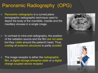 Panoramic Radiography (OPG)
 Panoramic radiography is a curved plane
tomographic radiographic technique used to
depict the body of the mandible, maxilla and the
maxillary sinuses in a single image.
 In contrast to intra-oral radiography, the position
of the radiation source and the film are not static
but they rotate around the patient's head. Thus,
overlap of anatomic structures is partly avoided
 The image receptor is either the radiographic
film, a digital storage phosphor plate or a digital
charge-coupled device receptor
 