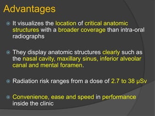 Advantages
 It visualizes the location of critical anatomic
structures with a broader coverage than intra-oral
radiographs
 They display anatomic structures clearly such as
the nasal cavity, maxillary sinus, inferior alveolar
canal and mental foramen.
 Radiation risk ranges from a dose of 2.7 to 38 µSv
 Convenience, ease and speed in performance
inside the clinic
 
