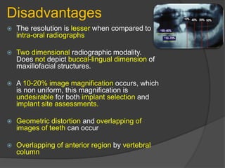 Disadvantages
 The resolution is lesser when compared to
intra-oral radiographs
 Two dimensional radiographic modality.
Does not depict buccal-lingual dimension of
maxillofacial structures.
 A 10-20% image magnification occurs, which
is non uniform, this magnification is
undesirable for both implant selection and
implant site assessments.
 Geometric distortion and overlapping of
images of teeth can occur
 Overlapping of anterior region by vertebral
column
 