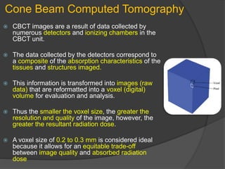 Cone Beam Computed Tomography
 CBCT images are a result of data collected by
numerous detectors and ionizing chambers in the
CBCT unit.
 The data collected by the detectors correspond to
a composite of the absorption characteristics of the
tissues and structures imaged.
 This information is transformed into images (raw
data) that are reformatted into a voxel (digital)
volume for evaluation and analysis.
 Thus the smaller the voxel size, the greater the
resolution and quality of the image, however, the
greater the resultant radiation dose.
 A voxel size of 0.2 to 0.3 mm is considered ideal
because it allows for an equitable trade-off
between image quality and absorbed radiation
dose
 