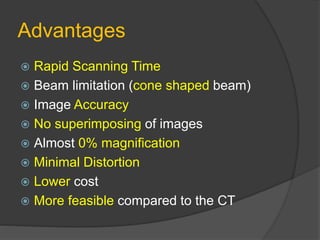 Advantages
 Rapid Scanning Time
 Beam limitation (cone shaped beam)
 Image Accuracy
 No superimposing of images
 Almost 0% magnification
 Minimal Distortion
 Lower cost
 More feasible compared to the CT
 