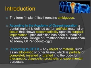 Introduction
 The term “implant” itself remains ambiguous.
 According to the Academy of Osseointegration a
dental implant is defined as “an artificial material or
tissue that shows biocompatibility upon its surgical
implantation.” [this definition has been authorized
by American College of Prosthodontists & American
Academy Of Periodontology]
 According to GPT 8 – Any object or material such
as an alloplastic or other tissue, which is partially or
completely inserted or grafted into the body for
therapeutic, diagnostic, prosthetic or experimental
purposes.
 