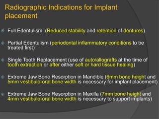 Radiographic Indications for Implant
placement
 Full Edentulism (Reduced stability and retention of dentures)
 Partial Edentulism (periodontal inflammatory conditions to be
treated first)
 Single Tooth Replacement (use of auto/allografts at the time of
tooth extraction or after either soft or hard tissue healing)
 Extreme Jaw Bone Resorption in Mandible (6mm bone height and
5mm vestibulo-oral bone width is necessary for implant placement)
 Extreme Jaw Bone Resorption in Maxilla (7mm bone height and
4mm vestibulo-oral bone width is necessary to support implants)
 