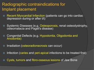 Radiographic contraindications for
Implant placement
 Recent Myocardial Infarction (patients can go into cardiac
depression during or after t/t)
 Systemic Diseases (e.g. Osteoporosis, renal osteodystrophy,
osteomalacia and Paget's disease)
 Congenital Defects (e.g. Hypodontia, Oligodontia and
Anodontia)
 Irradiation (osteoradionecrosis can occur)
 Infection (caries and peri-apical infections to be treated first)
 Cysts, tumors and fibro-osseous lesions of Jaw Bone
 