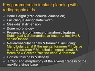 Key parameters in implant planning with
radiographic aids
 Bone Height (craniocaudal dimension)
 Faciolingual/faciopalatal width
 Mesiodistal dimension
 Bone morphology
 Presence & prominence of anatomic features:
Sublingual & Submandibular fossae // Incisive &
canine fossae
 Neuarovascular canals & foramina, including:
Mandibular canal & the mental foramen // Incisive
canal & foramen // Mandibular lingual canals &
foramina // Greater Palatine canal & foramen
 Cortical thickness & density
 Extent and morphology of the alveolar recess of the
maxillary sinus base
 
