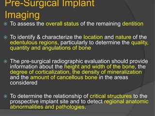 Pre-Surgical Implant
Imaging
 To assess the overall status of the remaining dentition
 To identify & characterize the location and nature of the
edentulous regions, particularly to determine the quality,
quantity and angulations of bone
 The pre-surgical radiographic evaluation should provide
information about the height and width of the bone, the
degree of corticalization, the density of mineralization
and the amount of cancellous bone in the areas
considered
 To determine the relationship of critical structures to the
prospective implant site and to detect regional anatomic
abnormalities and pathologies.
 