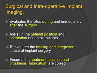 Surgical and Intra-operative Implant
Imaging.
 Evaluates the sites during and immediately
after the surgery
 Assist in the optimal position and
orientation of dental implants
 To evaluate the healing and integration
phase of implant surgery
 Ensures the abutment position and
prosthesis fabrication are correct
 