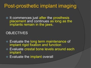 Post-prosthetic implant imaging
 It commences just after the prosthesis
placement and continues as long as the
implants remain in the jaws.
OBJECTIVES
 Evaluate the long term maintenance of
implant rigid fixation and function
 Evaluate crestal bone levels around each
implant
 Evaluate the implant overall
 