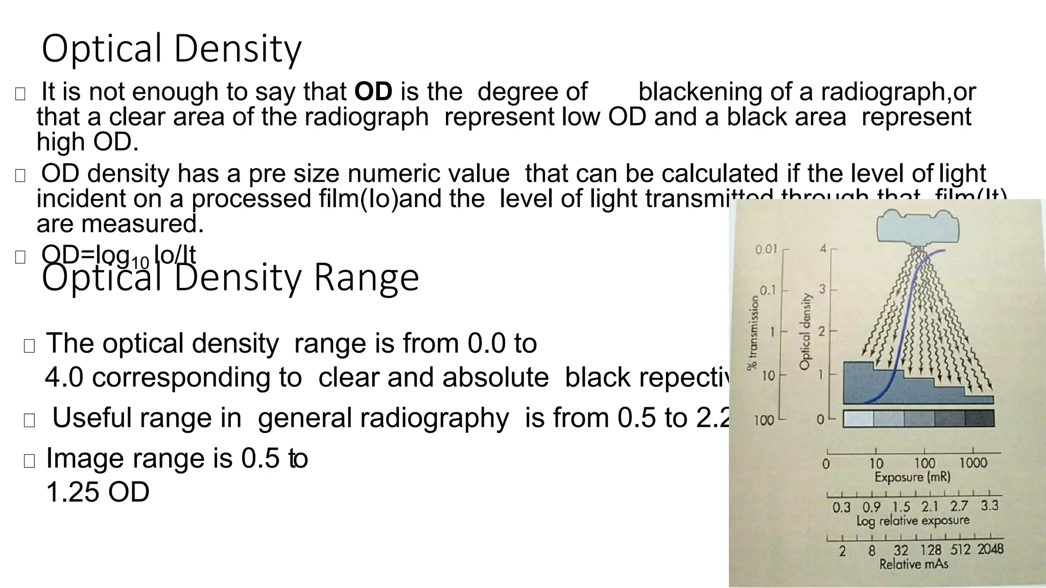 Optical Density
It is not enough to say that OD is the degree of blackening of a radiograph,or
that a clear area of the radiograph represent low OD and a black area represent
high OD.
OD density has a pre size numeric value that can be calculated if the level of light
incident on a processed film(Io)and the level of light transmitted through that film(It)
are measured.
OD=log10 Io/It
Optical Density Range
The optical density range is from 0.0 to
4.0 corresponding to clear and absolute black repectively.
Useful range in general radiography is from 0.5 to 2.25.
Image range is 0.5 to
1.25 OD
 