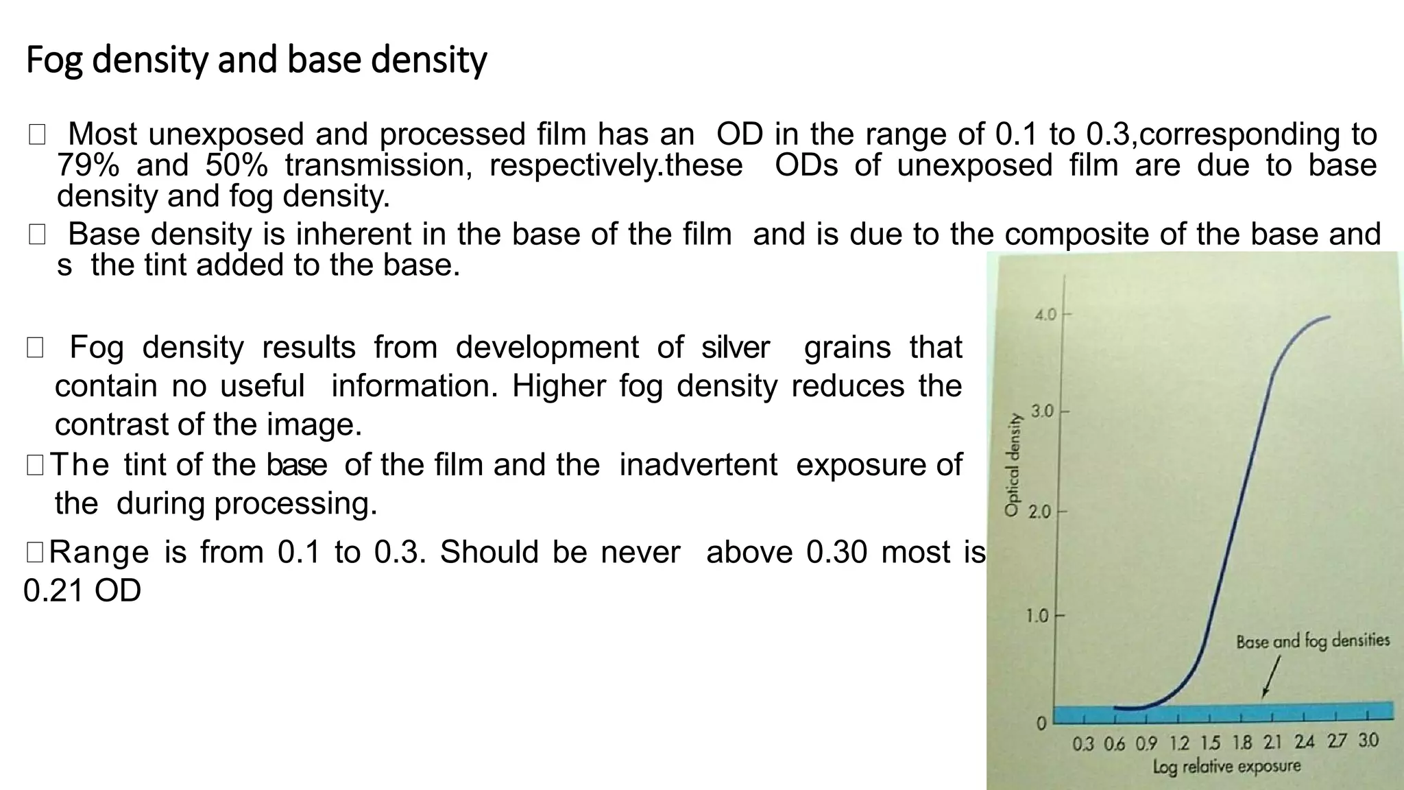 Fog density and base density
Most unexposed and processed film has an OD in the range of 0.1 to 0.3,corresponding to
79% and 50% transmission, respectively.these ODs of unexposed film are due to base
density and fog density.
Base density is inherent in the base of the film and is due to the composite of the base and
s the tint added to the base.
Fog density results from development of silver grains that
contain no useful information. Higher fog density reduces the
contrast of the image.
The tint of the base of the film and the inadvertent exposure of
the during processing.
Range is from 0.1 to 0.3. Should be never above 0.30 most is
0.21 OD
 