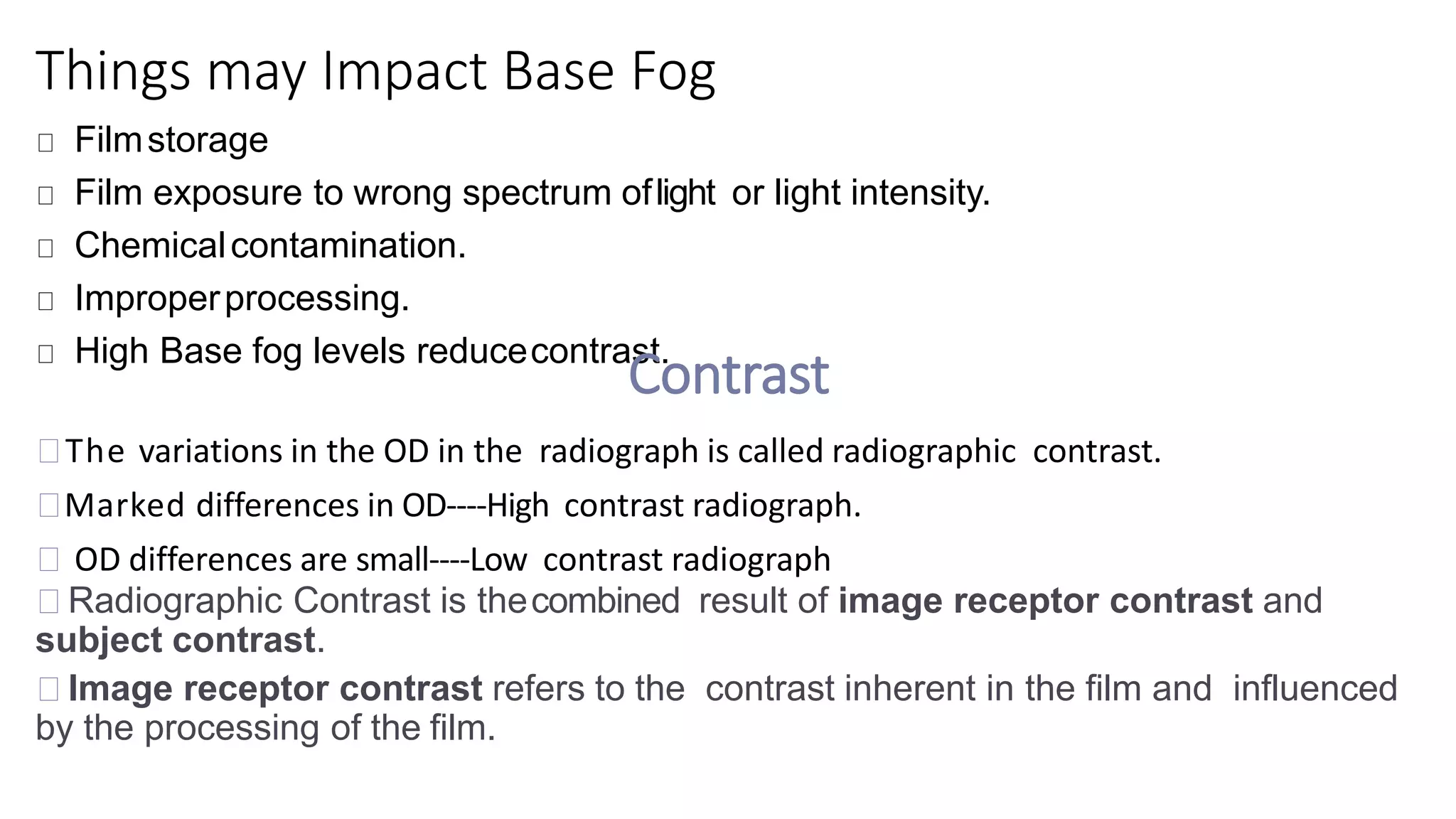 Things may Impact Base Fog
Filmstorage
Film exposure to wrong spectrum oflight or light intensity.
Chemicalcontamination.
Improperprocessing.
High Base fog levels reducecontrast.
Contrast
The variations in the OD in the radiograph is called radiographic contrast.
Marked differences in OD----High contrast radiograph.
OD differences are small----Low contrast radiograph
Radiographic Contrast is thecombined result of image receptor contrast and
subject contrast.
Image receptor contrast refers to the contrast inherent in the film and influenced
by the processing of the film.
 
