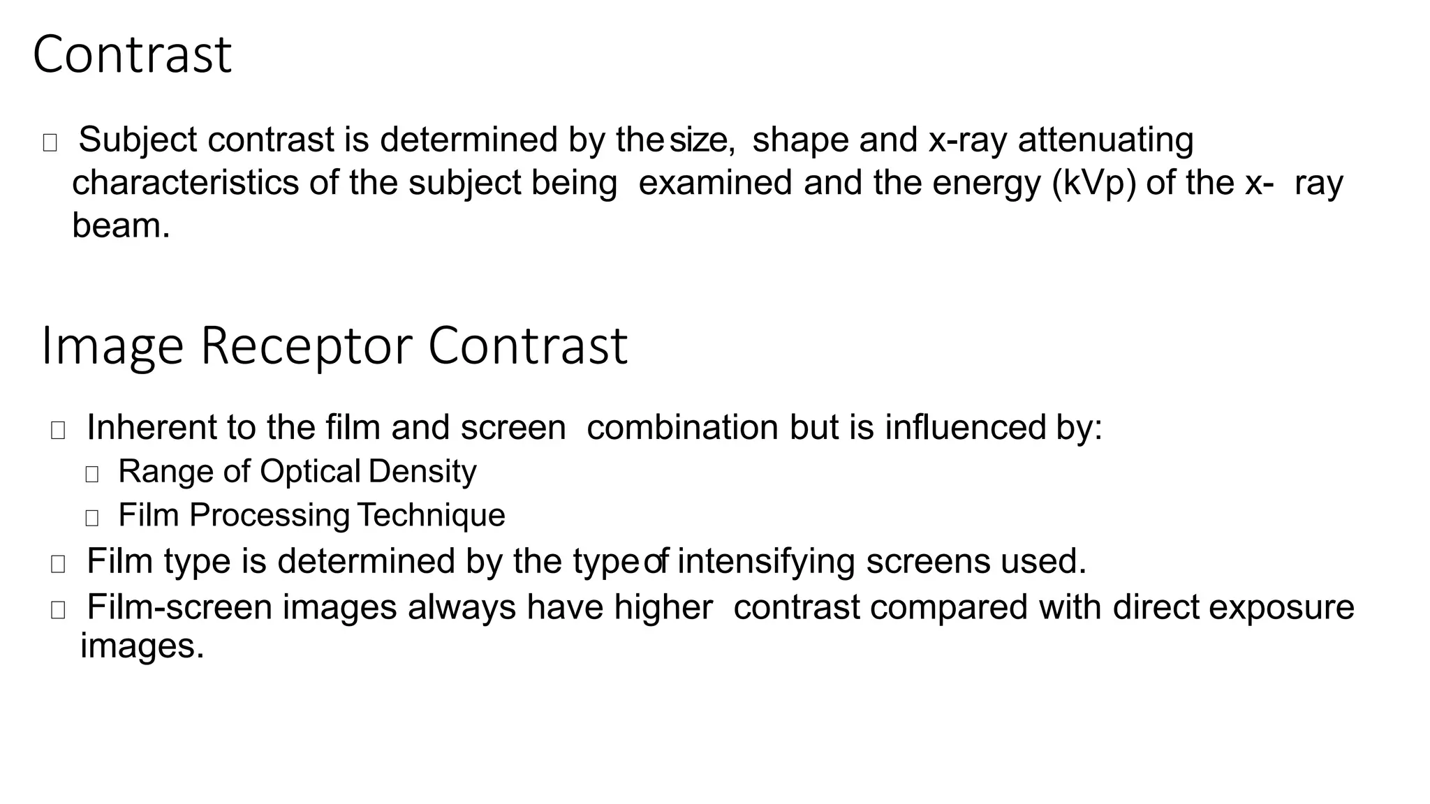 Contrast
Subject contrast is determined by thesize, shape and x-ray attenuating
characteristics of the subject being examined and the energy (kVp) of the x- ray
beam.
Image Receptor Contrast
Inherent to the film and screen combination but is influenced by:
Range of Optical Density
Film Processing Technique
Film type is determined by the typeof intensifying screens used.
Film-screen images always have higher contrast compared with direct exposure
images.
 