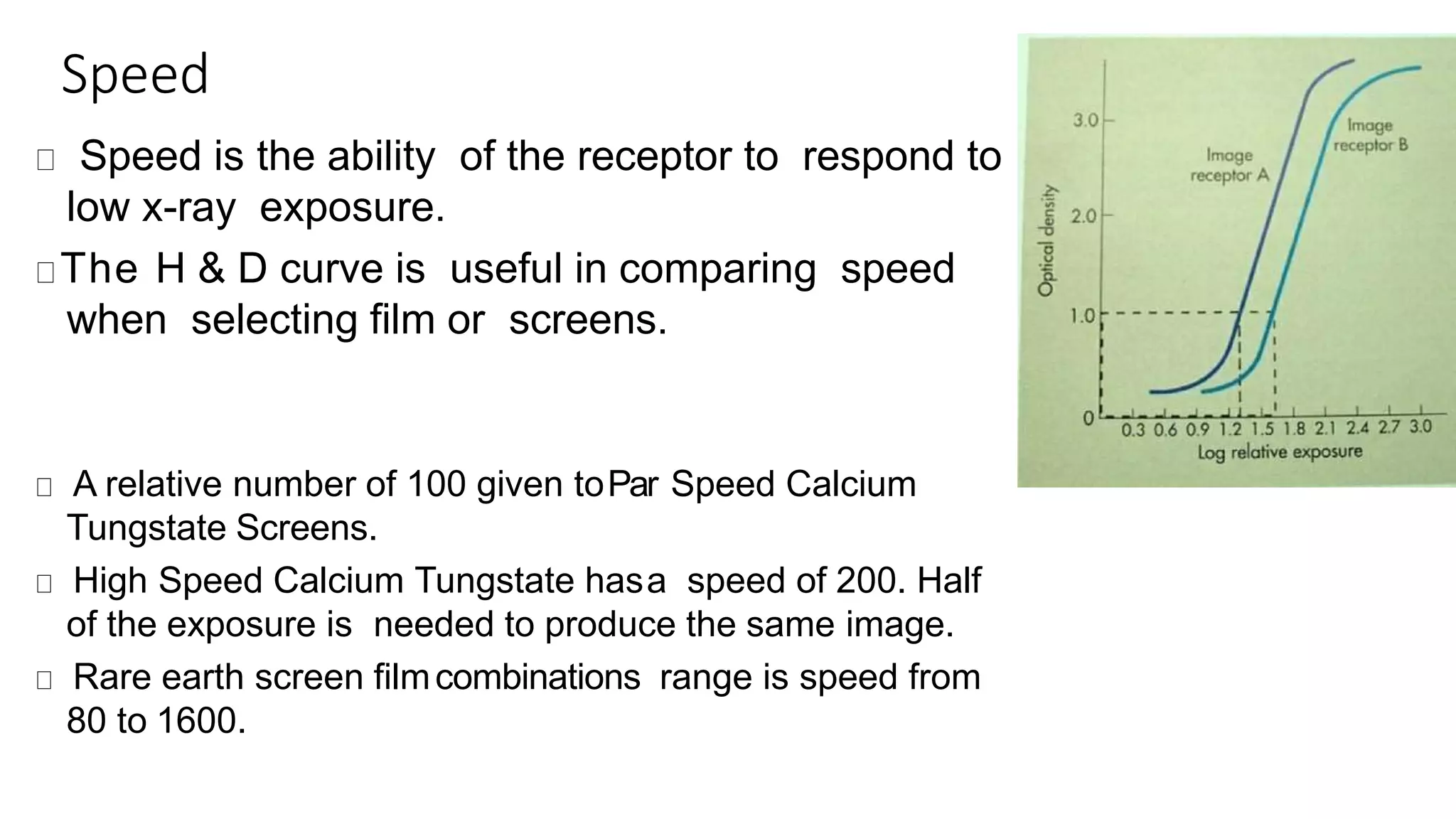 Speed
Speed is the ability of the receptor to respond to
low x-ray exposure.
The H & D curve is useful in comparing speed
when selecting film or screens.
A relative number of 100 given toPar Speed Calcium
Tungstate Screens.
High Speed Calcium Tungstate hasa speed of 200. Half
of the exposure is needed to produce the same image.
Rare earth screen filmcombinations range is speed from
80 to 1600.
 