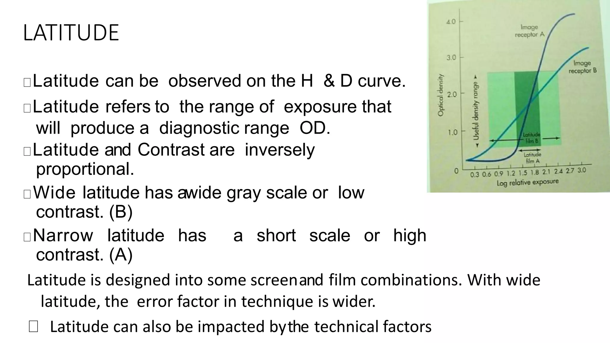LATITUDE
Latitude can be observed on the H & D curve.
Latitude refers to the range of exposure that
will produce a diagnostic range OD.
Latitude and Contrast are inversely
proportional.
Wide latitude has awide gray scale or low
contrast. (B)
Narrow latitude has a short scale or high
contrast. (A)
Latitude is designed into some screenand film combinations. With wide
latitude, the error factor in technique is wider.
Latitude can also be impacted bythe technical factors
 