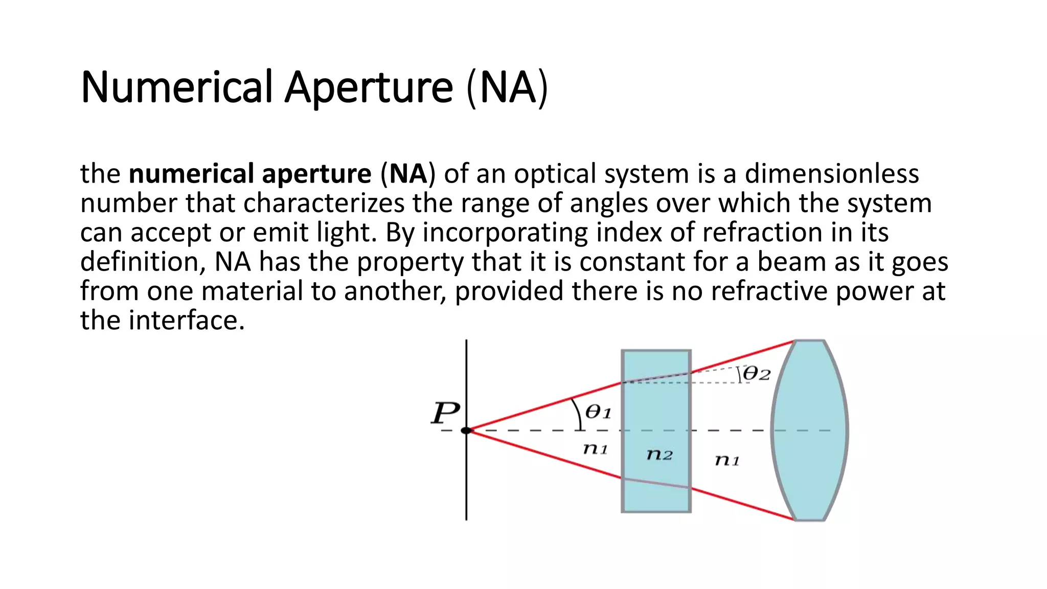 Numerical Aperture (NA)
the numerical aperture (NA) of an optical system is a dimensionless
number that characterizes the range of angles over which the system
can accept or emit light. By incorporating index of refraction in its
definition, NA has the property that it is constant for a beam as it goes
from one material to another, provided there is no refractive power at
the interface.
 