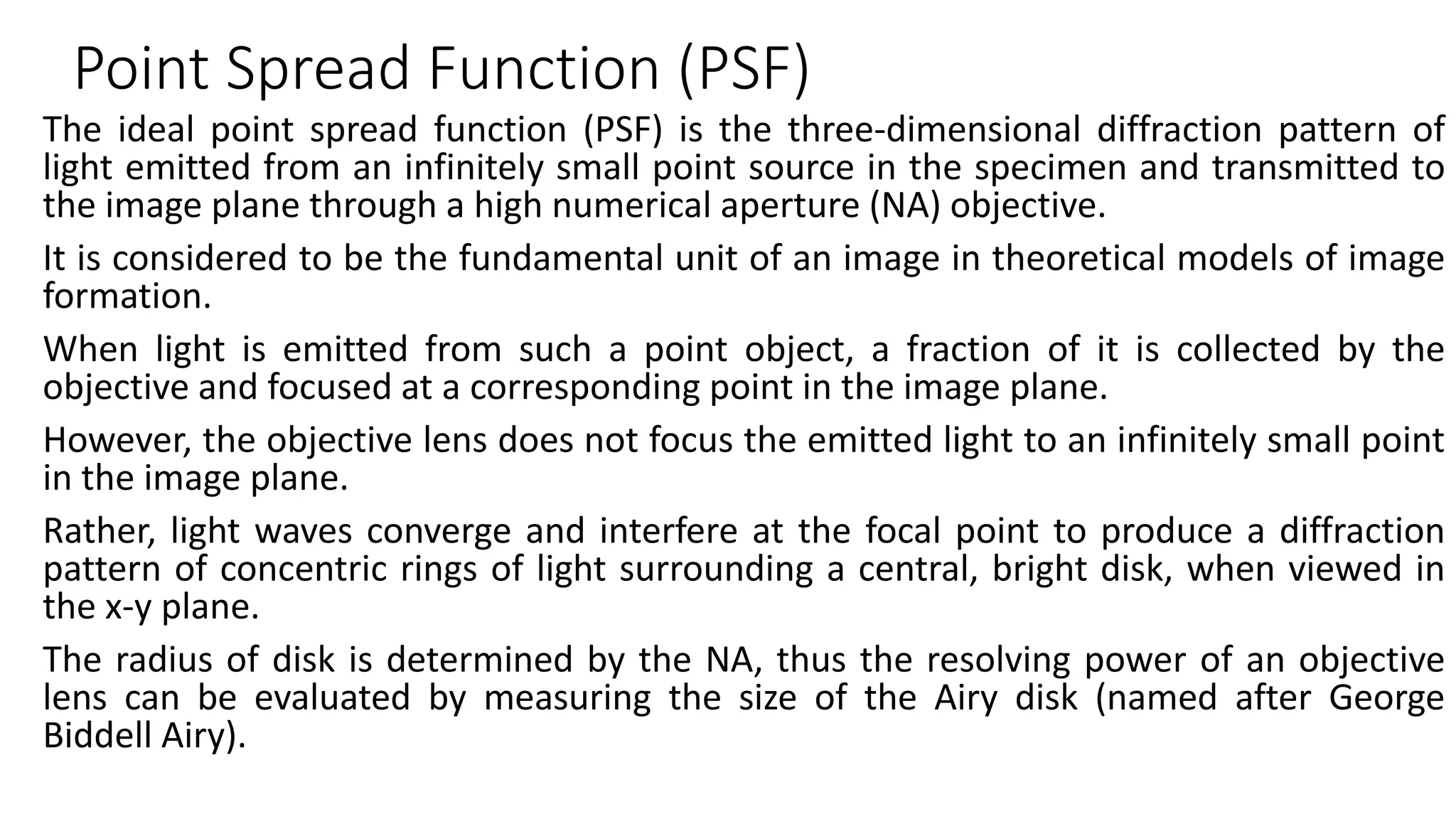 Point Spread Function (PSF)
The ideal point spread function (PSF) is the three-dimensional diffraction pattern of
light emitted from an infinitely small point source in the specimen and transmitted to
the image plane through a high numerical aperture (NA) objective.
It is considered to be the fundamental unit of an image in theoretical models of image
formation.
When light is emitted from such a point object, a fraction of it is collected by the
objective and focused at a corresponding point in the image plane.
However, the objective lens does not focus the emitted light to an infinitely small point
in the image plane.
Rather, light waves converge and interfere at the focal point to produce a diffraction
pattern of concentric rings of light surrounding a central, bright disk, when viewed in
the x-y plane.
The radius of disk is determined by the NA, thus the resolving power of an objective
lens can be evaluated by measuring the size of the Airy disk (named after George
Biddell Airy).
 